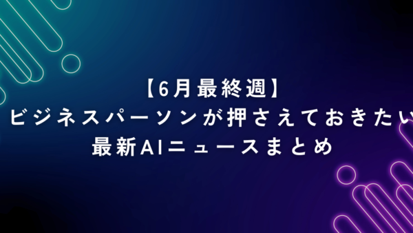 【6月最終週】ビジネスパーソンが押さえておきたい最新AIニュースまとめ